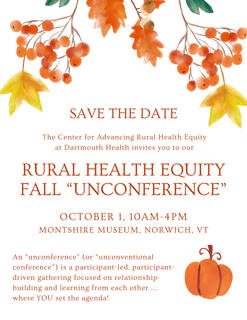 Save the Date. The Center for Advancing Rural Health Equity at Dartmouth Health invites you to our Rural Health Equity Fall "Unconference," October 1, 10 am to 4 pm, Montshire Museum, Norwich, VT
